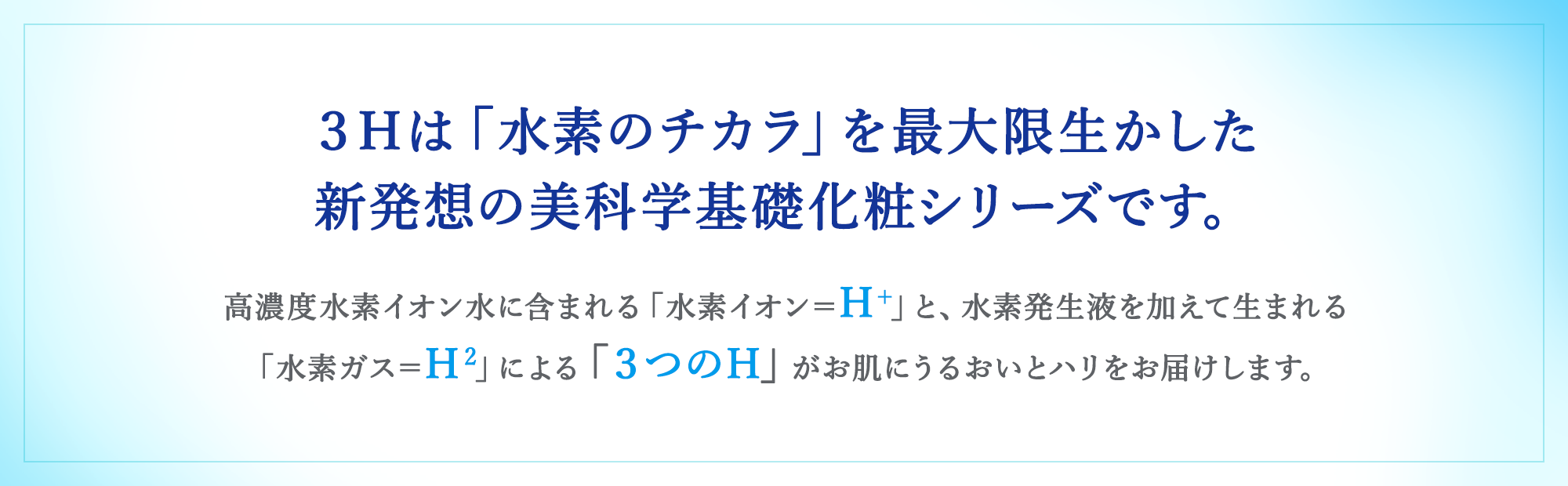 3Hは「水素のチカラ」を最大限生かした新発想の美科学基礎化粧シリーズです。高濃度水素イオン水に含まれる「水素イオン＝H+」と、水素発生液を加えて生まれる「水素ガス＝H2」による「3つのH」がお肌にうるおいとハリをお届けします。